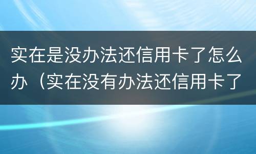 实在是没办法还信用卡了怎么办（实在没有办法还信用卡了我该怎么办）