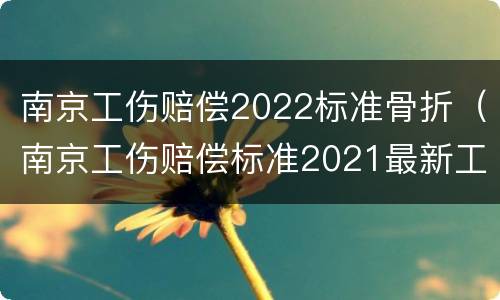 南京工伤赔偿2022标准骨折（南京工伤赔偿标准2021最新工伤赔偿标准）