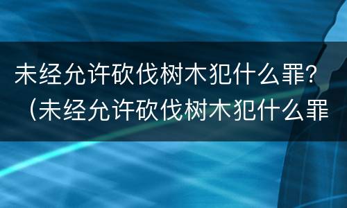 未经允许砍伐树木犯什么罪？（未经允许砍伐树木犯什么罪）