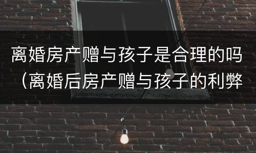 离婚房产赠与孩子是合理的吗（离婚后房产赠与孩子的利弊）
