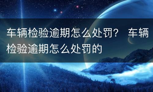 车辆检验逾期怎么处罚？ 车辆检验逾期怎么处罚的