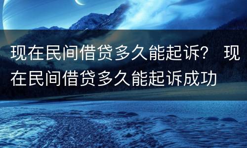 现在民间借贷多久能起诉？ 现在民间借贷多久能起诉成功