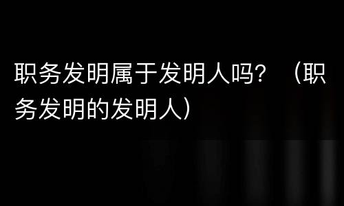 职务发明属于发明人吗？（职务发明的发明人）