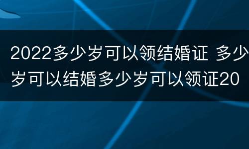 2022多少岁可以领结婚证 多少岁可以结婚多少岁可以领证2021