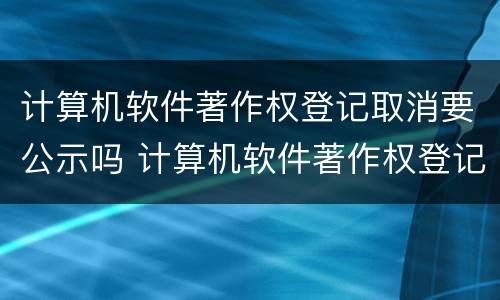 计算机软件著作权登记取消要公示吗 计算机软件著作权登记取消要公示吗