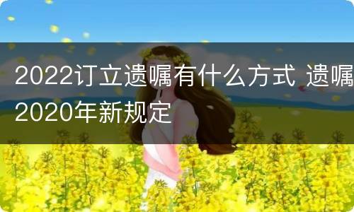 2022订立遗嘱有什么方式 遗嘱2020年新规定