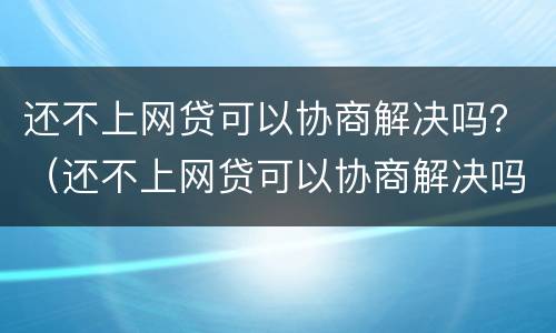 还不上网贷可以协商解决吗？（还不上网贷可以协商解决吗知乎）