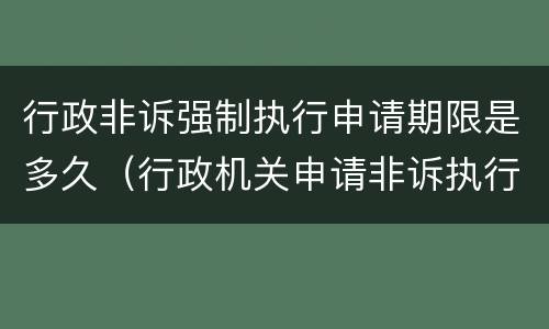 行政非诉强制执行申请期限是多久（行政机关申请非诉执行的期限）