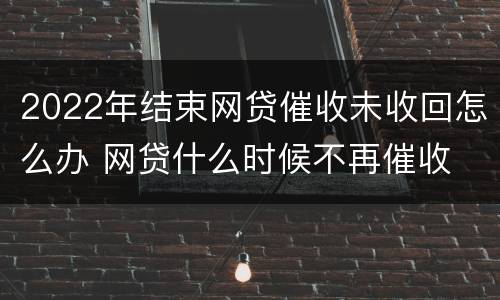 2022年结束网贷催收未收回怎么办 网贷什么时候不再催收
