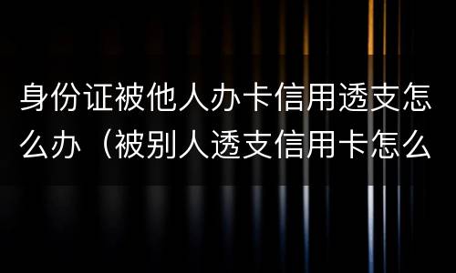 身份证被他人办卡信用透支怎么办（被别人透支信用卡怎么办）