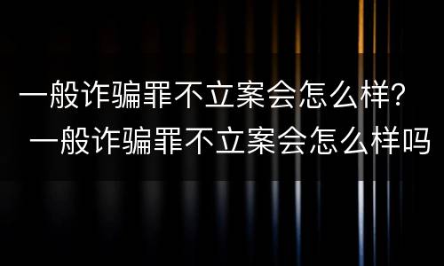 一般诈骗罪不立案会怎么样？ 一般诈骗罪不立案会怎么样吗