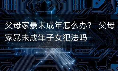 父母家暴未成年怎么办？ 父母家暴未成年子女犯法吗