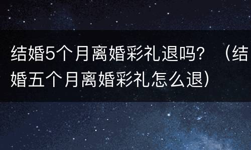 结婚5个月离婚彩礼退吗？（结婚五个月离婚彩礼怎么退）