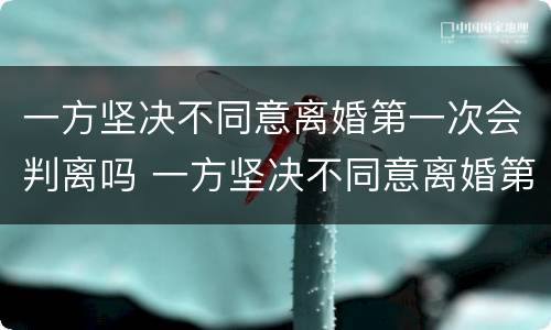 一方坚决不同意离婚第一次会判离吗 一方坚决不同意离婚第一次会判离吗
