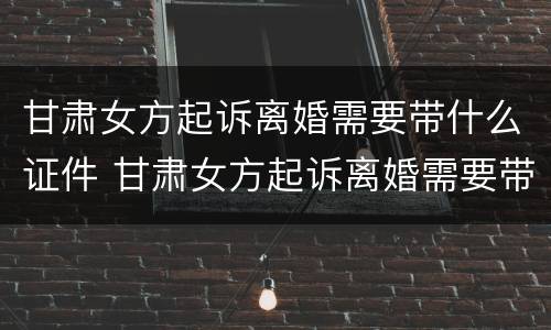 甘肃女方起诉离婚需要带什么证件 甘肃女方起诉离婚需要带什么证件呢