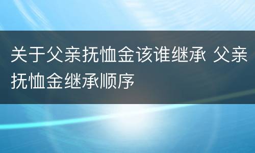 关于父亲抚恤金该谁继承 父亲抚恤金继承顺序