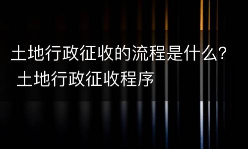 土地行政征收的流程是什么？ 土地行政征收程序