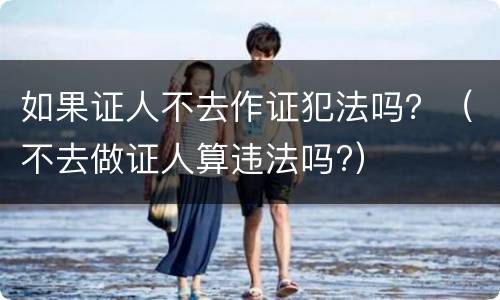如果证人不去作证犯法吗？（不去做证人算违法吗?）