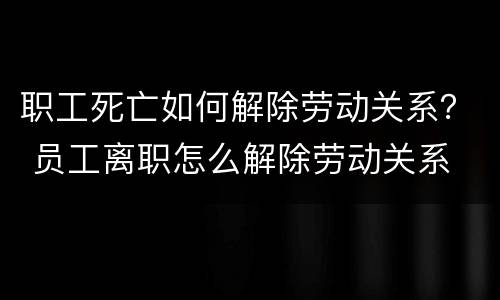 职工死亡如何解除劳动关系？ 员工离职怎么解除劳动关系