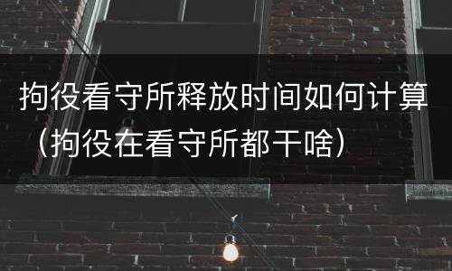 拘役看守所释放时间如何计算（拘役在看守所都干啥）