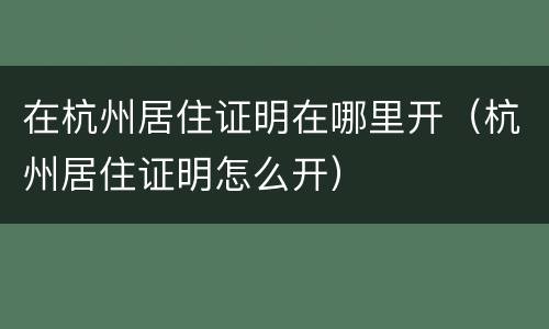 在杭州居住证明在哪里开（杭州居住证明怎么开）