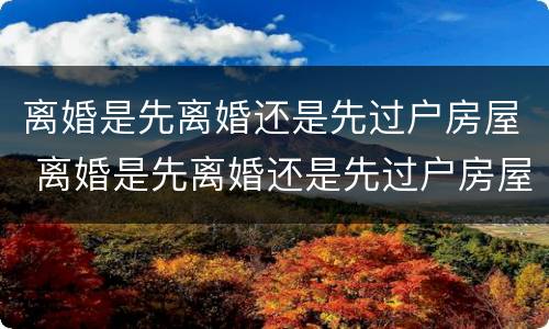 离婚是先离婚还是先过户房屋 离婚是先离婚还是先过户房屋呢