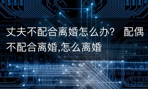 丈夫不配合离婚怎么办？ 配偶不配合离婚,怎么离婚