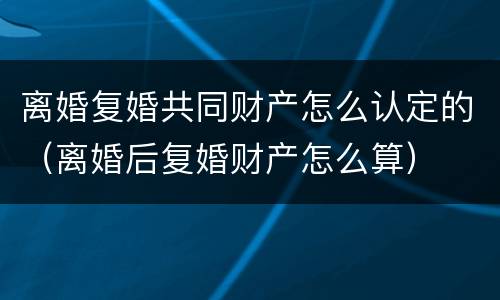 离婚复婚共同财产怎么认定的（离婚后复婚财产怎么算）