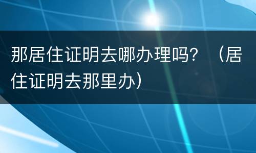 那居住证明去哪办理吗？（居住证明去那里办）