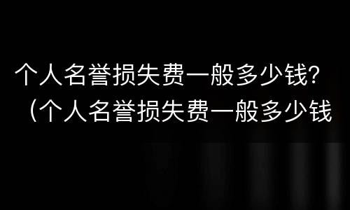 个人名誉损失费一般多少钱？（个人名誉损失费一般多少钱）