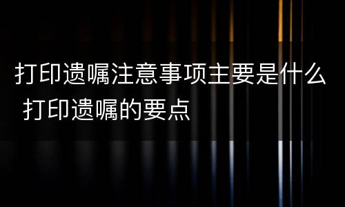 打印遗嘱注意事项主要是什么 打印遗嘱的要点
