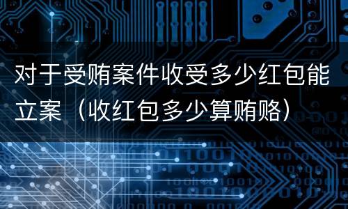 对于受贿案件收受多少红包能立案（收红包多少算贿赂）