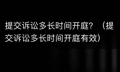 提交诉讼多长时间开庭？（提交诉讼多长时间开庭有效）