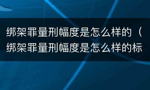 绑架罪量刑幅度是怎么样的（绑架罪量刑幅度是怎么样的标准）