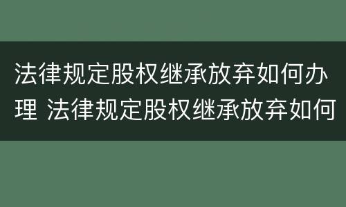 法律规定股权继承放弃如何办理 法律规定股权继承放弃如何办理登记