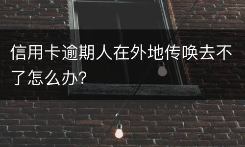 信用卡逾期人在外地传唤去不了怎么办？