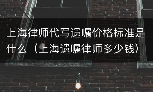 上海律师代写遗嘱价格标准是什么（上海遗嘱律师多少钱）