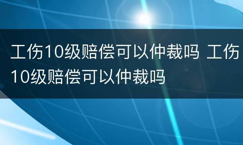 工伤10级赔偿可以仲裁吗 工伤10级赔偿可以仲裁吗