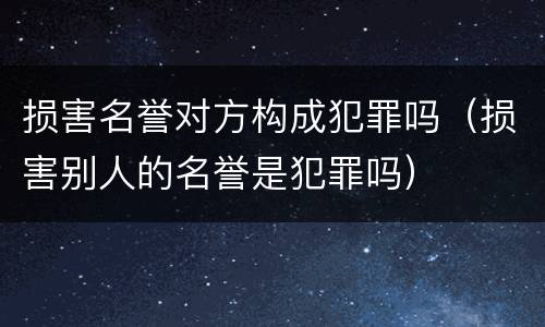 损害名誉对方构成犯罪吗（损害别人的名誉是犯罪吗）