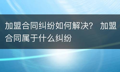 加盟合同纠纷如何解决？ 加盟合同属于什么纠纷