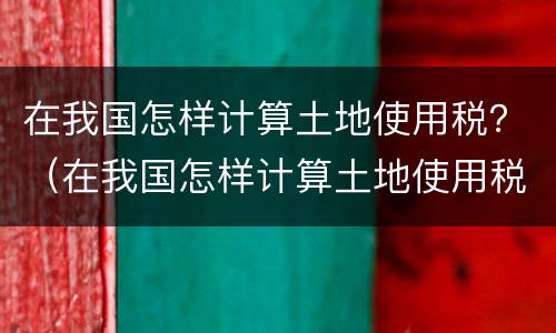 在我国怎样计算土地使用税？（在我国怎样计算土地使用税率）