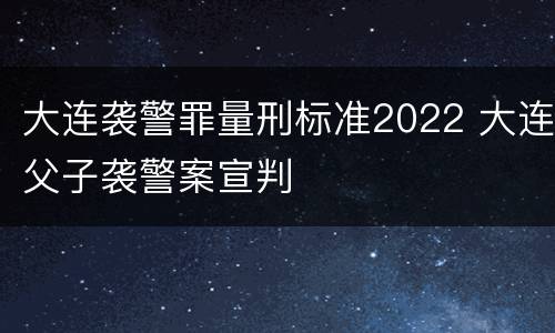 大连袭警罪量刑标准2022 大连父子袭警案宣判
