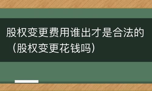 股权变更费用谁出才是合法的（股权变更花钱吗）