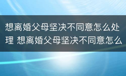 想离婚父母坚决不同意怎么处理 想离婚父母坚决不同意怎么处理好
