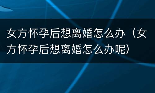 女方怀孕后想离婚怎么办（女方怀孕后想离婚怎么办呢）