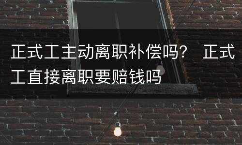 正式工主动离职补偿吗？ 正式工直接离职要赔钱吗
