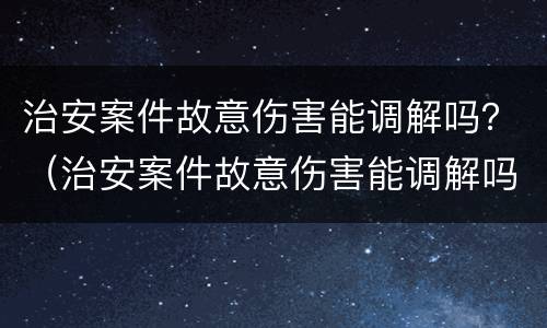 治安案件故意伤害能调解吗？（治安案件故意伤害能调解吗判几年）