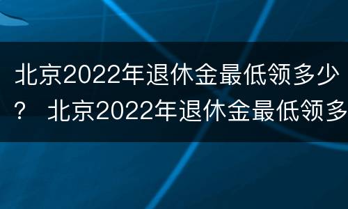 北京2022年退休金最低领多少？ 北京2022年退休金最低领多少钱一个月