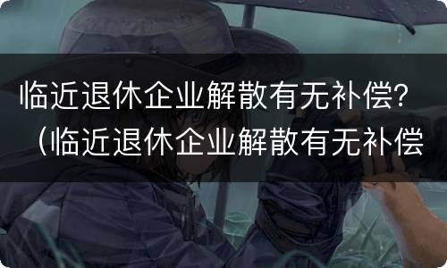 临近退休企业解散有无补偿？（临近退休企业解散有无补偿政策）