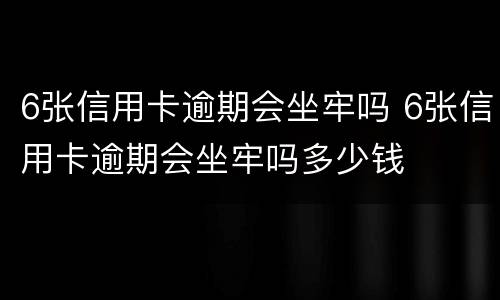 6张信用卡逾期会坐牢吗 6张信用卡逾期会坐牢吗多少钱